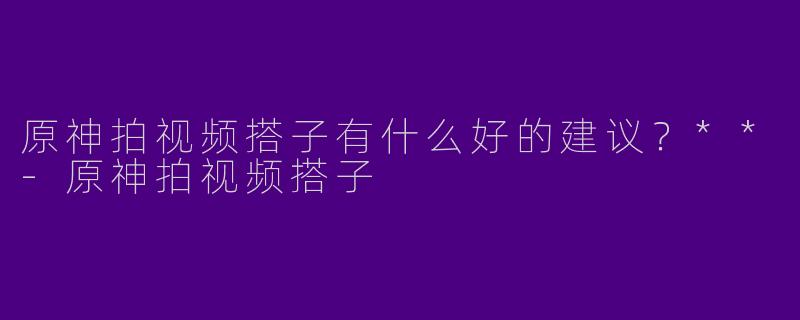 原神拍视频搭子有什么好的建议?**
