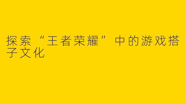 探索“王者荣耀”中的游戏搭子文化