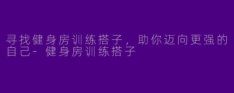 寻找健身房训练搭子,助你迈向更强的自己