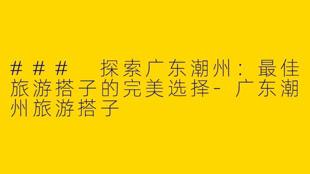 ### 探索广东潮州：最佳旅游搭子的完美选择
