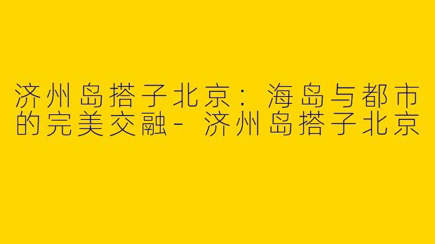 济州岛搭子北京：海岛与都市的完美交融-济州岛搭子北京