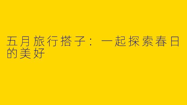 五月旅行搭子:一起探索春日的美好
