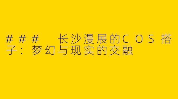 ### 长沙漫展的COS搭子：梦幻与现实的交融