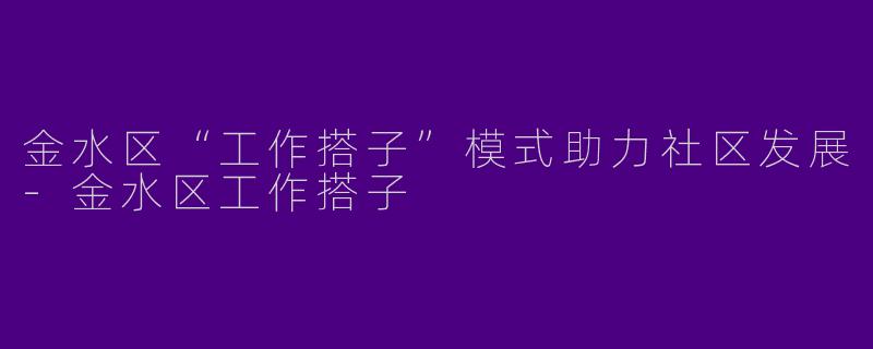 金水区“工作搭子”模式助力社区发展-金水区工作搭子