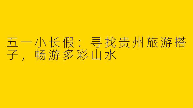 五一小长假：寻找贵州旅游搭子，畅游多彩山水