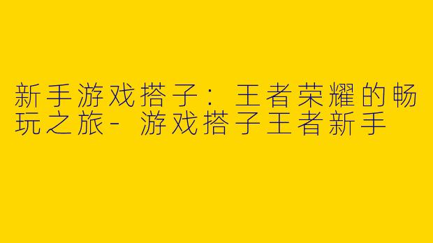 新手游戏搭子：王者荣耀的畅玩之旅-游戏搭子王者新手