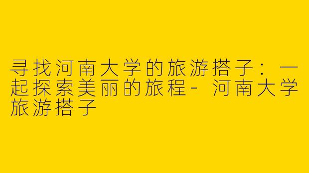 寻找河南大学的旅游搭子：一起探索美丽的旅程-河南大学旅游搭子