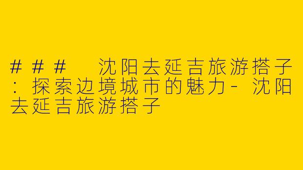 ### 沈阳去延吉旅游搭子：探索边境城市的魅力-沈阳去延吉旅游搭子