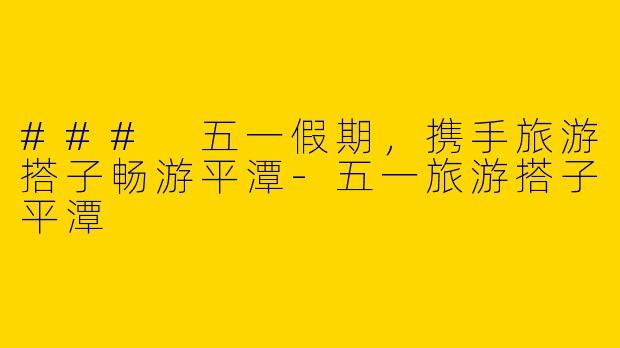 ### 五一假期,携手旅游搭子畅游平潭