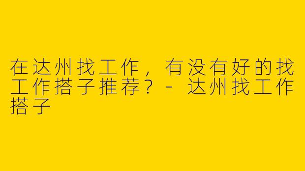 在达州找工作，有没有好的找工作搭子推荐？-达州找工作搭子