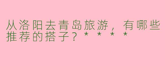 从洛阳去青岛旅游，有哪些推荐的搭子？****