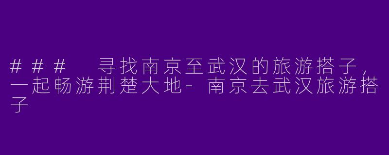 ### 寻找南京至武汉的旅游搭子，一起畅游荆楚大地-南京去武汉旅游搭子