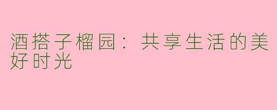 酒搭子榴园：共享生活的美好时光
