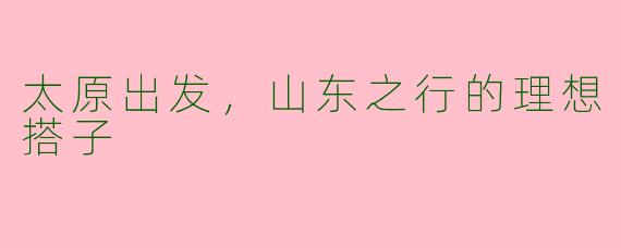太原出发，山东之行的理想搭子