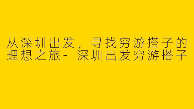 从深圳出发，寻找穷游搭子的理想之旅-深圳出发穷游搭子