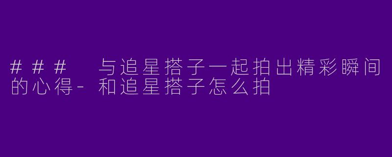 ### 与追星搭子一起拍出精彩瞬间的心得