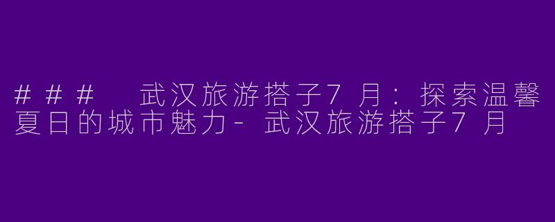 ### 武汉旅游搭子7月：探索温馨夏日的城市魅力-武汉旅游搭子7月