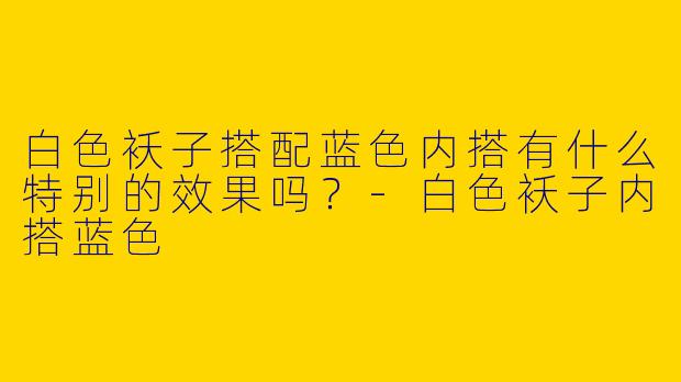 白色袄子搭配蓝色内搭有什么特别的效果吗?