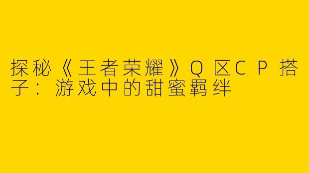 探秘《王者荣耀》Q区CP搭子：游戏中的甜蜜羁绊
