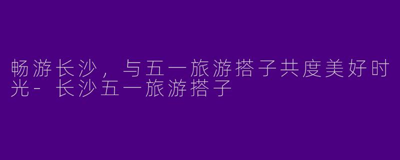 畅游长沙，与五一旅游搭子共度美好时光-长沙五一旅游搭子