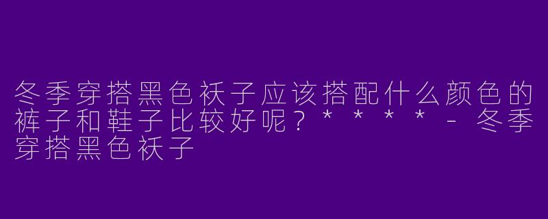冬季穿搭黑色袄子应该搭配什么颜色的裤子和鞋子比较好呢？****-冬季穿搭黑色袄子