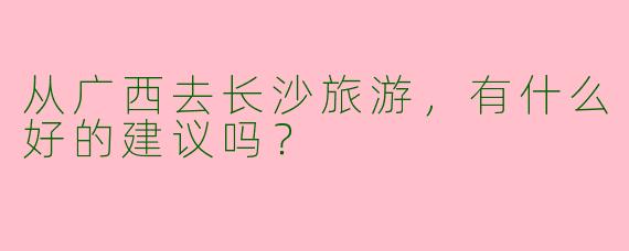从广西去长沙旅游，有什么好的建议吗？  