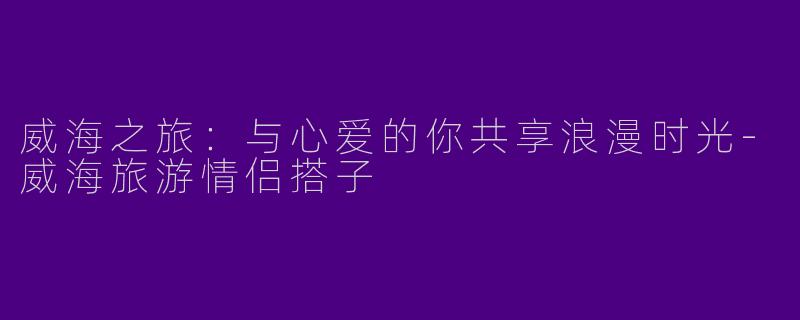 威海之旅：与心爱的你共享浪漫时光-威海旅游情侣搭子