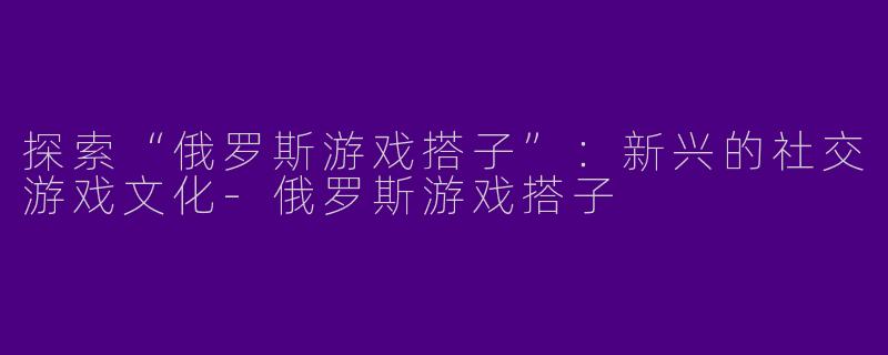 探索“俄罗斯游戏搭子”：新兴的社交游戏文化-俄罗斯游戏搭子