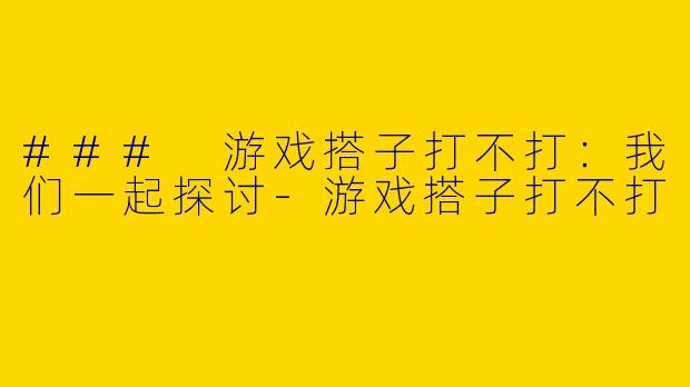 ### 游戏搭子打不打：我们一起探讨-游戏搭子打不打