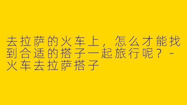 去拉萨的火车上,怎么才能找到合适的搭子一起旅行呢?