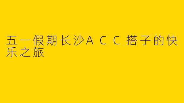 五一假期长沙ACC搭子的快乐之旅