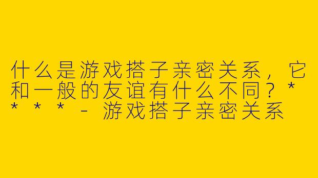 什么是游戏搭子亲密关系，它和一般的友谊有什么不同？****