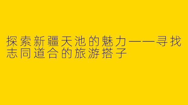 探索新疆天池的魅力——寻找志同道合的旅游搭子