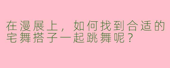在漫展上，如何找到合适的宅舞搭子一起跳舞呢？