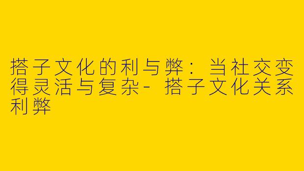 搭子文化的利与弊：当社交变得灵活与复杂-搭子文化关系利弊