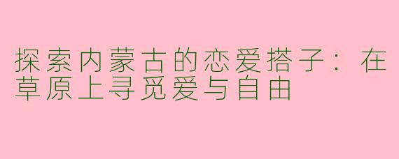 探索内蒙古的恋爱搭子:在草原上寻觅爱与自由