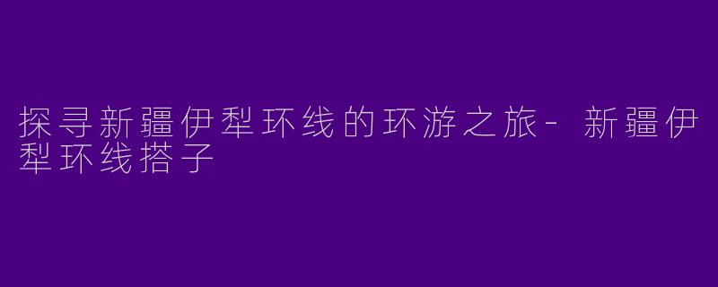 探寻新疆伊犁环线的环游之旅-新疆伊犁环线搭子