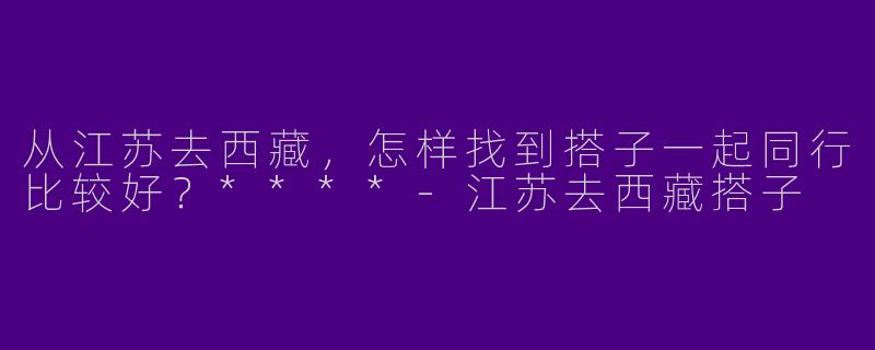 从江苏去西藏,怎样找到搭子一起同行比较好?****