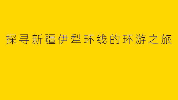 探寻新疆伊犁环线的环游之旅