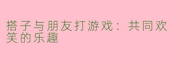 搭子与朋友打游戏：共同欢笑的乐趣