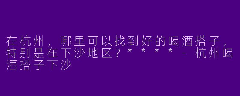 在杭州，哪里可以找到好的喝酒搭子，特别是在下沙地区？****-杭州喝酒搭子下沙