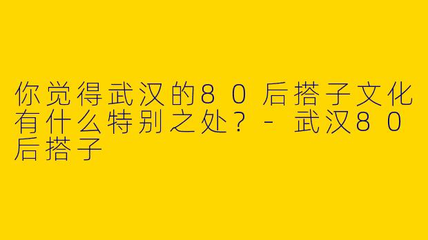 你觉得武汉的80后搭子文化有什么特别之处?