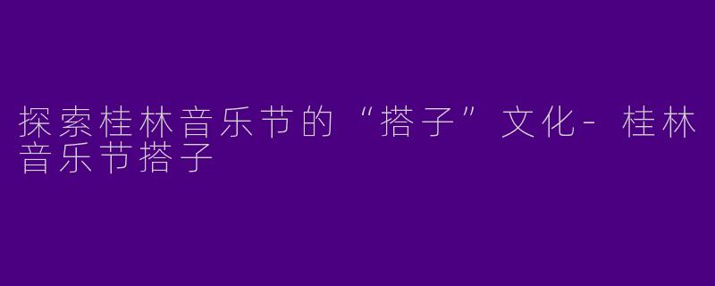 探索桂林音乐节的“搭子”文化-桂林音乐节搭子
