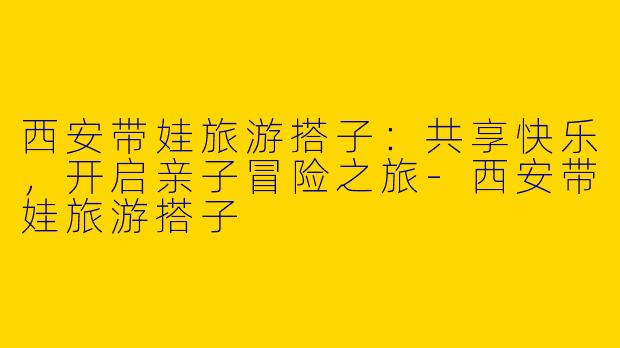 西安带娃旅游搭子：共享快乐，开启亲子冒险之旅-西安带娃旅游搭子