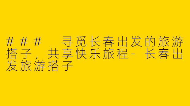 ### 寻觅长春出发的旅游搭子，共享快乐旅程