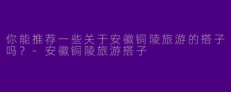 你能推荐一些关于安徽铜陵旅游的搭子吗？