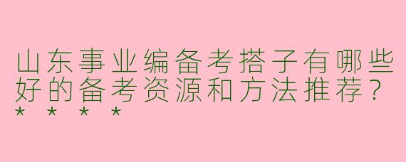 山东事业编备考搭子有哪些好的备考资源和方法推荐？****