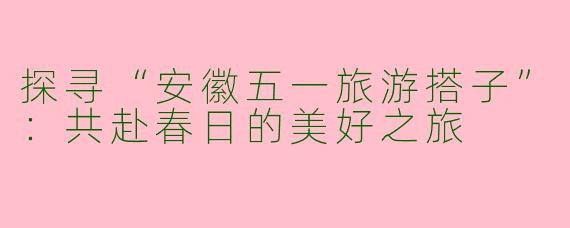 探寻“安徽五一旅游搭子”:共赴春日的美好之旅