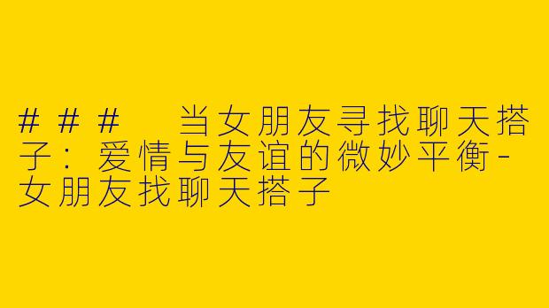 ### 当女朋友寻找聊天搭子：爱情与友谊的微妙平衡-女朋友找聊天搭子