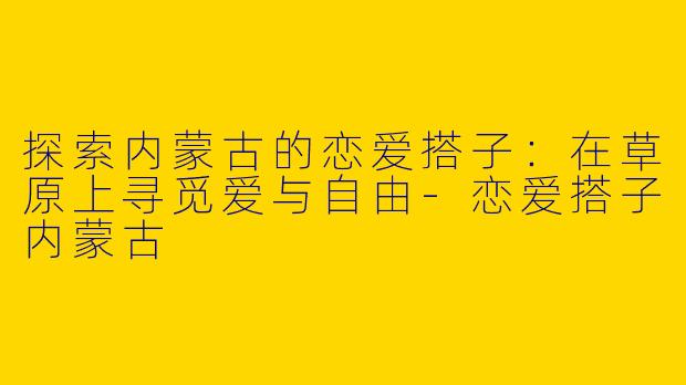 探索内蒙古的恋爱搭子：在草原上寻觅爱与自由-恋爱搭子内蒙古